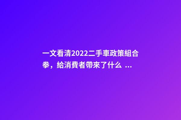 一文看清2022二手車政策組合拳，給消費者帶來了什么？